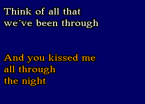 Think of all that
we've been through

And you kissed me
all through
the night