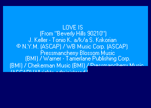 LOVE IS
(Flam Bcvetly Hills 9021 01
J. Kellel - Tomo K MHa S. Krikorian
(9 NYM. (ASCAPI I W8 Music Cmp. IASCAPI
Plessmencheuy Blossom Music

IBMIJ lWanct - Temetlene Pubbshhg Cup
IBMII I Cheketman MUSIC lBHIl l D'Memwhv' 64

lAPFAni (Al. -I... .J