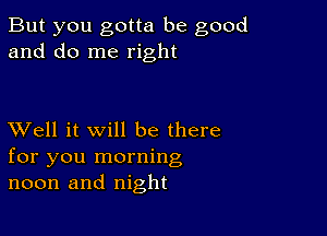 But you gotta be good
and do me right

XVell it will be there
for you morning
noon and night