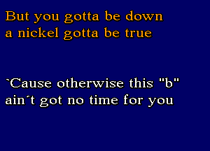 But you gotta be down
a nickel gotta be true

CauSe otherwise this b
ain't got no time for you