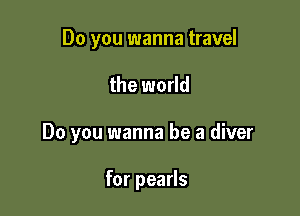 Do you wanna travel

the world

Do you wanna be a diver

for pearls