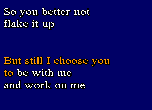 So you better not
flake it up

But still I choose you
to be with me
and work on me