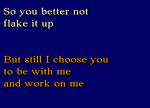 So you better not
flake it up

But still I choose you
to be with me
and work on me