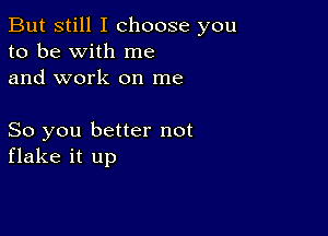 But still I choose you
to be with me
and work on me

So you better not
flake it up