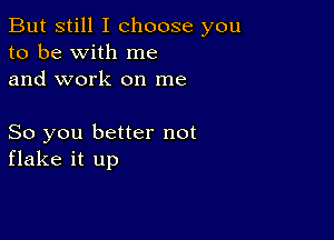 But still I choose you
to be with me
and work on me

So you better not
flake it up