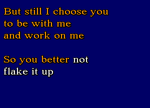 But still I choose you
to be with me
and work on me

So you better not
flake it up