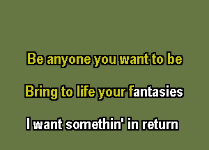 Be anyone you want to be

Bring to life your fantasies

lwant somethin' in return