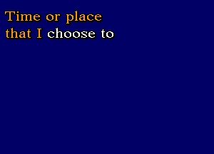 Time or place
that I choose to