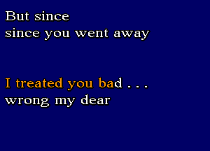 But since
since you went away

I treated you bad . . .
wrong my dear