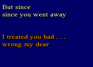 But since
since you went away

I treated you bad . . .
wrong my dear