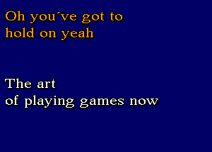 0h you've got to
hold on yeah

The art
of playing games now