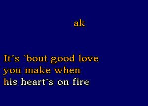 ak

Ifs bout good love
you make when
his heart's on fire