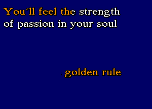 You'll feel the strength
of passion in your soul

golden rule