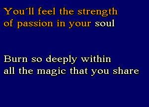 You'll feel the strength
of passion in your soul

Burn so deeply within
all the magic that you share