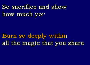 So sacrifice and show
how much yor

Burn so deeply within
all the magic that you share