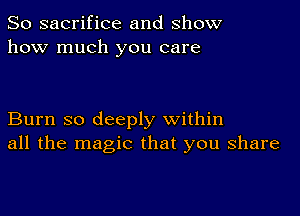 So sacrifice and show
how much you care

Burn so deeply within
all the magic that you share