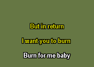 But in return

lwant you to burn

Burn for me baby