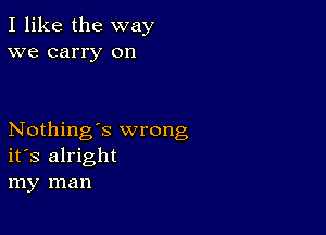 I like the way
we carry on

Nothing's wrong
its alright
my man