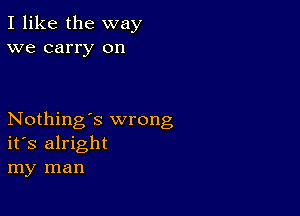 I like the way
we carry on

Nothing's wrong
its alright
my man