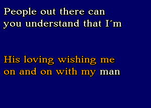 People out there can
you understand that I'm

His loving wishing me
on and on with my man