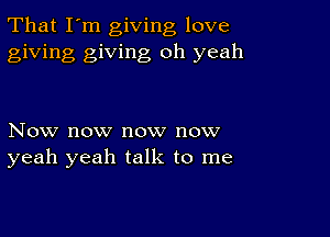 That I'm giving love
giving giving oh yeah

Now now now now
yeah yeah talk to me