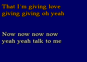 That I'm giving love
giving giving oh yeah

Now now now now
yeah yeah talk to me