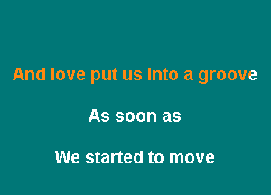 And love put us into a groove

AS SOON as

We started to move