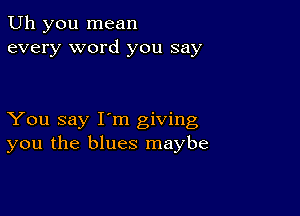 Uh you mean
every word you say

You say I'm giving
you the blues maybe