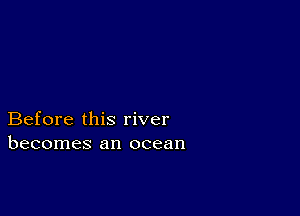 Before this river
becomes an ocean