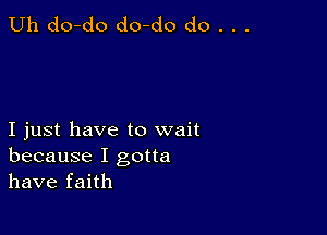 Uh do-do do-do do . . .

I just have to wait
because I gotta
have faith