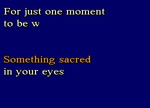 For just one moment
to be w

Something sacred
in your eyes