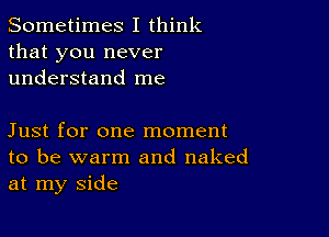 Sometimes I think
that you never
understand me

Just for one moment
to be warm and naked
at my side