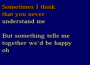 Sometimes I think
that you never
understand me

But something tells me
together we'd be happy
oh