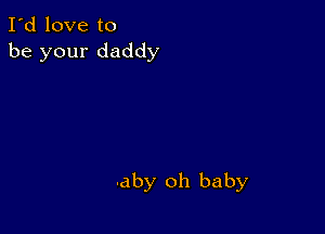 I'd love to
be your daddy

aby oh baby