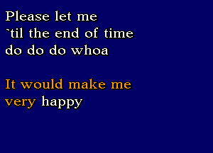 Please let me
dtil the end of time
do do do whoa

It would make me
very happy