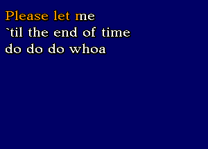 Please let me
dtil the end of time
do do do whoa