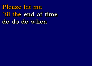 Please let me
dtil the end of time
do do do whoa