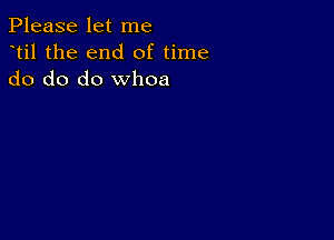 Please let me
dtil the end of time
do do do whoa