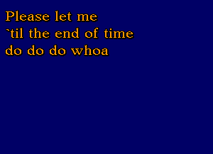 Please let me
dtil the end of time
do do do whoa