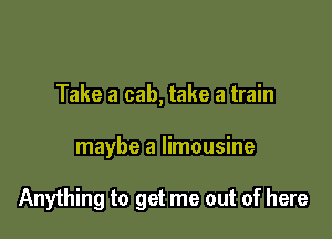 Take a cab, take a train

maybe a limousine

Anything to get me out of here