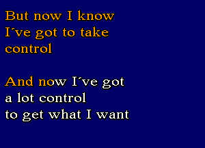 But now I know
I've got to take
control

And now I've got
a lot control
to get what I want