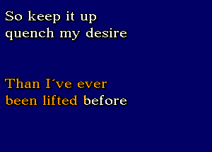 So keep it up
quench my desire

Than I've ever
been lifted before