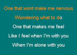 One that wont make me nervous
Wondering what to do
One that makes me feel
Like I feel when I'm with you

When I'm alone with you