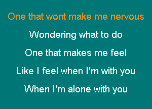 One that wont make me nervous
Wondering what to do
One that makes me feel
Like I feel when I'm with you

When I'm alone with you