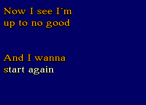 Now I see I'm
up to no good

And I wanna
start again