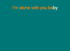 I'm alone with you baby