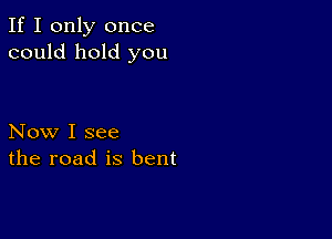 If I only once
could hold you

Now I see
the road is bent