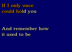 If I only once
could hold you

And remember how
it used to be