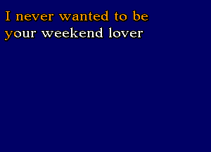 I never wanted to be
your weekend lover