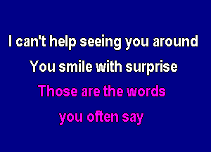 I can't help seeing you around

You smile with surprise